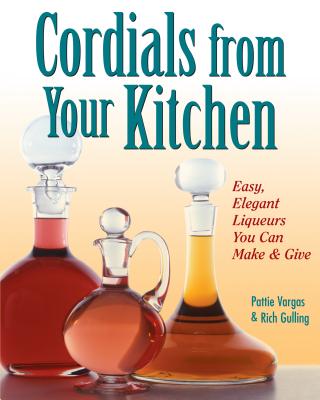 Cordials from Your Kitchen: Easy, Elegant Liqueurs You Can Make & Give - Gulling, Rich, and Vargas, Pattie