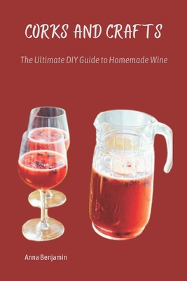 Corks and Crafts: The Ultimate DIY Guide to Homemade Wine - Benjamin, Anna
