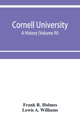 Cornell University, a history (Volume IV) - R Holmes, Frank, and A Williams, Lewis