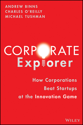 Corporate Explorer: How Corporations Beat Startups at the Innovation Game - Binns, Andrew, and O'Reilly, Charles A, and Tushman, Michael