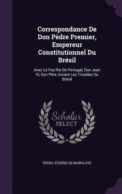 Correspondance De Don Pdre Premier, Empereur Constitutionnel Du Brsil: Avec Le Feu Roi De Portugal, Don Jean Vi, Son Pre, Durant Les Troubles Du Brsil - Pedro, and de Monglave, Eugne