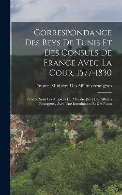 Correspondance Des Beys De Tunis Et Des Consuls De France Avec La Cour, 1577-1830: Publie Sous Les Auspices Du Ministre [Sic] Des Affaires Etrangres, Avec Une Introduction Et Des Notes - France Ministre Des Affaires trang (Creator)