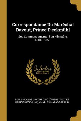 Correspondance Du Mar?chal Davout, Prince d'Eckm?hl: Ses Commandements, Son Minist?re, 1801-1815... - Louis Nicolas Davout (Duc d'Auerstaedt E (Creator), and Mazade-Percin, Charles