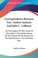 Correspondence Between Gen. Andrew Jackson And John C. Calhoun: On The Subject Of The Course Of The Latter In The Deliberations Of The Cabinet Of Mr. Monroe, On The Occurrences In The Seminole War