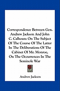 Correspondence Between Gen. Andrew Jackson And John C. Calhoun: On The Subject Of The Course Of The Latter In The Deliberations Of The Cabinet Of Mr. Monroe, On The Occurrences In The Seminole War