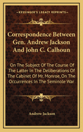 Correspondence Between Gen. Andrew Jackson and John C. Calhoun: On the Subject of the Course of the Latter in the Deliberations of the Cabinet of Mr. Monroe, on the Occurrences in the Seminole War