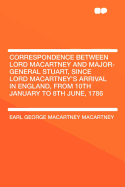 Correspondence Between Lord Macartney and Major-General Stuart, Since Lord Macartney's Arrival in England, from 10th January to 8th June, 1786