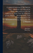 Correspondence Between the ... Bishop of Lincoln, the ... Archdeacon of Lincoln, and the Reverend John Wray ... Respecting the Performance of Ecclesiastical Duty [ed. by J. Wray]