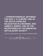 Correspondence, Between the Hon. F. H. Elmore, One of the South Carolina Delegation in Congress, and James G. Birney, One of the Secretaries of the Am