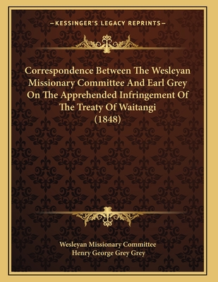 Correspondence Between The Wesleyan Missionary Committee And Earl Grey On The Apprehended Infringement Of The Treaty Of Waitangi (1848) - Wesleyan Missionary Committee, and Grey, Henry George Grey