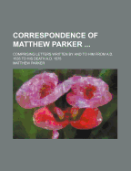 Correspondence of Matthew Parker ...: Comprising Letters Written by and to Him from A.D. 1535 to His Death A.D. 1575