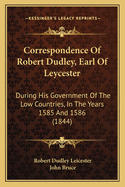 Correspondence of Robert Dudley, Earl of Leycester: During His Government of the Low Countries, in the Years 1585 and 1586