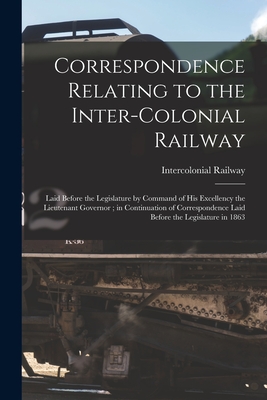Correspondence Relating to the Inter-Colonial Railway [microform]: Laid Before the Legislature by Command of His Excellency the Lieutenant Governor; in Continuation of Correspondence Laid Before the Legislature in 1863 - Intercolonial Railway (Canada) (Creator)