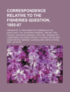 Correspondence Relative to the Fisheries Question, 1885-87: Presented to Parliament by Command of His Excellency the Governor General, 3rd May, 1887 (Classic Reprint)