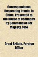 Correspondence Respecting Insults in China: Presented to the House of Commons by Command of Her Majesty, 1857