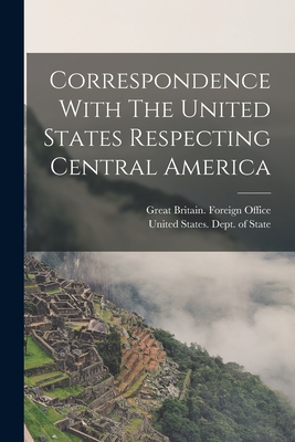 Correspondence With The United States Respecting Central America - Great Britain Foreign Office (Creator), and United States Dept of State (Creator)