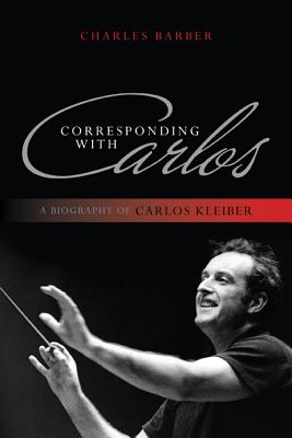 Corresponding with Carlos: A Biography of Carlos Kleiber - Barber, Charles