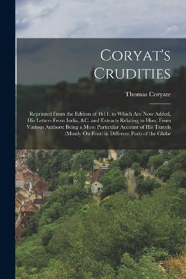 Coryat's Crudities: Reprinted From the Edition of 1611. to Which Are Now Added, His Letters From India, &c. and Extracts Relating to Him, From Various Authors: Being a More Particular Account of His Travels (Mostly On Foot) in Different Parts of the Globe - Coryate, Thomas