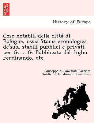 Cose Notabili Della Citta Di Bologna, Ossia Storia Cronologica de'Suoi Stabili Pubblici E Privati Per G. ... G. Pubblicata Dal Figlio Ferdinando, Etc. - Guidicini, Giuseppe Di Giovanni Battista, and Guidicini, Ferdinando