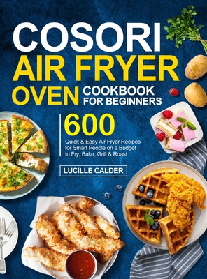 COSORI Air Fryer Oven Cookbook for Beginners: 600 Quick & Easy Air Fryer Recipes for Smart People on a Budget to Fry, Bake, Grill & Roast - Calder, Lucille