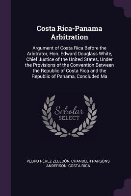 Costa Rica-Panama Arbitration: Argument of Costa Rica Before the Arbitrator, Hon. Edward Douglass White, Chief Justice of the United States, Under the Provisions of the Convention Between the Republic of Costa Rica and the Republic of Panama, Concluded Ma - Zeledn, Pedro Prez, and Anderson, Chandler Parsons, and Costa Rica (Creator)