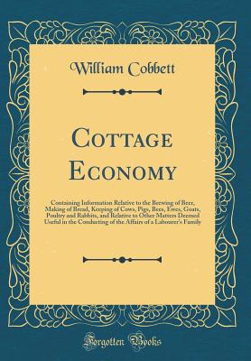 Cottage Economy: Containing Information Relative to the Brewing of Beer, Making of Bread, Keeping of Cows, Pigs, Bees, Ewes, Goats, Poultry and Rabbits, and Relative to Other Matters Deemed Useful in the Conducting of the Affairs of a Labourer's Family - Cobbett, William