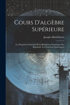 Cours D'Algebre Superieure: Les Proprietes Generales Et La Resolution Numerique Des Equations. Les Fonctions Symetriques - Serret, Joseph Alfred