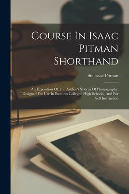 Course In Isaac Pitman Shorthand: An Exposition Of The Author's System Of Phonography, Designed For Use In Business Colleges, High Schools, And For Self Instruction - Pitman, Isaac, Sir