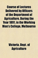 Course of Lectures Delivered by Officers of the Department of Agriculture, During the Year 1891, in the Working Men's College, Melbourne (Classic Reprint)