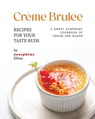 Crme Brulee Recipes for Your Taste Buds: A Sweet Symphony Cookbook of Cream and Sugar - Ellise, Josephine