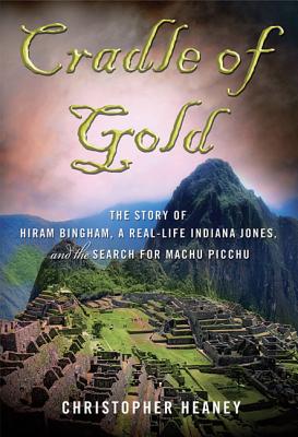 Cradle of Gold: The Story of Hiram Bingham, a Real-Life Indiana Jones, and the Search for Machu Picchu - Heaney, Christopher