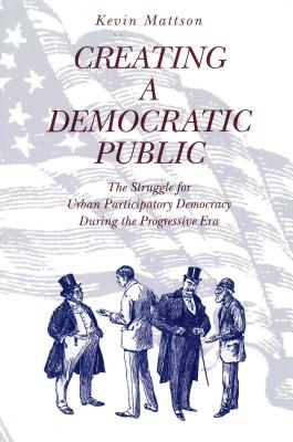 Creating a Democratic Public: The Struggle for Urban Participatory Democracy During the Progressive Era - Mattson, Kevin