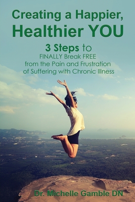 Creating a Happier, Healthier YOU: 3 Steps to Finally Break Free from the Pain and Frustration of Suffering With Chronic Illness - Gamble, Michelle, Dr.