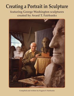 Creating a Portrait in Sculpture: featuring George Washington sculptures created by Avard T. Fairbanks - Fairbanks, Avard T, and Fairbanks, Justin F (Contributions by), and Fairbanks, Eugene F