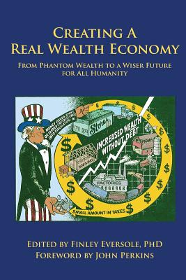 Creating a Real Wealth Economy: From Phantom Wealth to a Wiser Future for All Humanity - Eversole, Finley, Ph.D. (Editor), and Perkins, John (Foreword by), and Korten, David (Contributions by)