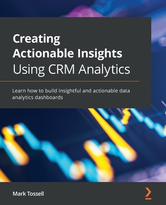 Creating Actionable Insights Using CRM Analytics: Learn how to build insightful and actionable data analytics dashboards - Tossell, Mark