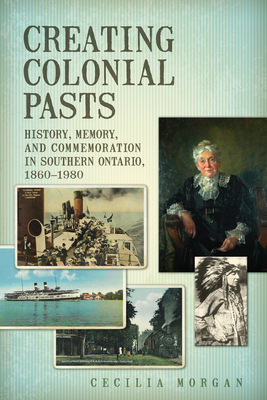 Creating Colonial Pasts: History, Memory, and Commemoration in Southern Ontario, 1860-1980 - Morgan, Cecilia