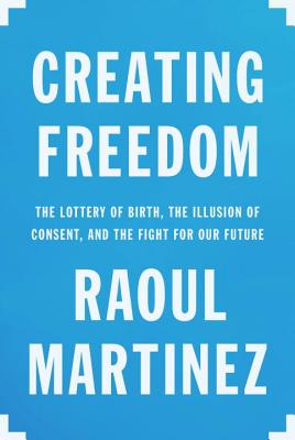 Creating Freedom: The Lottery of Birth, the Illusion of Consent, and the Fight for Our Future - Martinez, Raoul