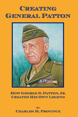 Creating General Patton: How George S. Patton, Jr. Created His Own Legend - Province, Charles M