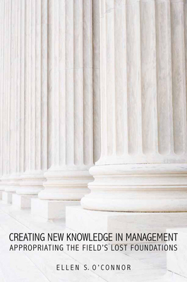 Creating New Knowledge in Management: Appropriating the Field's Lost Foundations - O'Connor, Ellen