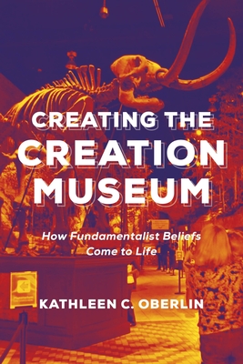 Creating the Creation Museum: How Fundamentalist Beliefs Come to Life - Oberlin, Kathleen C