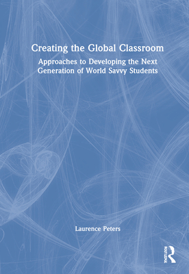 Creating the Global Classroom: Approaches to Developing the Next Generation of World Savvy Students - Peters, Laurence