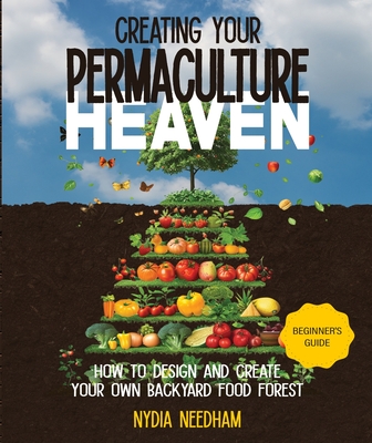 Creating your permaculture heaven: Design and Principles for Creating Your Own Backyard Food Forest - Needham, Nydia