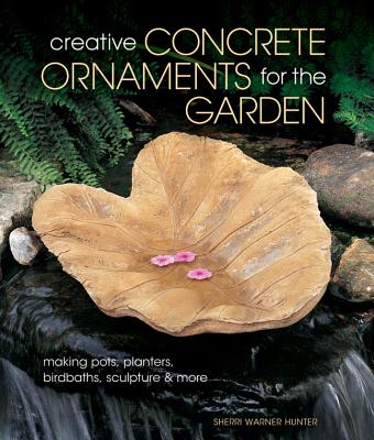 Creative Concrete Ornaments for the Garden: Making Pots, Planters, Birdbaths, Sculpture & More - Warner Hunter, Sherri