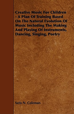 Creative Music for Children - A Plan of Training Based on the Natural Evolution of Music Including the Making and Playing of Instruments, Dancing, Sin - Coleman, Satis N