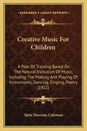 Creative Music for Children: A Plan of Training Based on the Natural Evolution of Music, Including the Making and Playing of Instruments, Dancing, Singing, Poetry (1922)