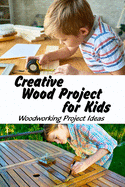 Creative Wood Project for Kids: Woodworking Project Ideas: Easy Children's Woodworking Projects