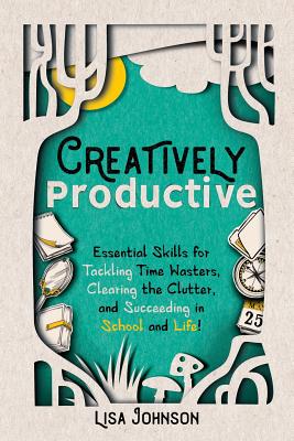 Creatively Productive: Essential Skills for Tackling Time Wasters, Clearing the Clutter and Succeeding in School and Life - Johnson, Lisa