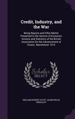 Credit, Industry, and the War: Being Reports and Other Matter Presented to the Section of Economic Science and Statistics of the British Association for the Advancement of Scienc. Manchester 1915 - Scott, William Robert, and Kirkaldy, Adam Willis