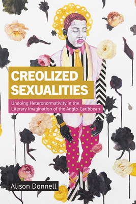 Creolized Sexualities: Undoing Heteronormativity in the Literary Imagination of the Anglo-Caribbean - Donnell, Alison
